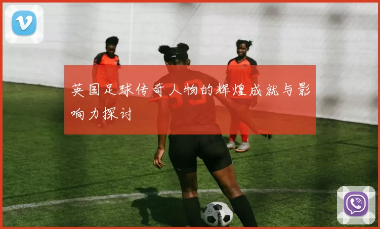 英国足球传奇人物的辉煌成就与影响力探讨