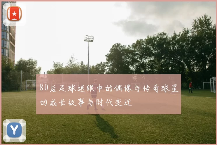 80后足球迷眼中的偶像与传奇球星的成长故事与时代变迁