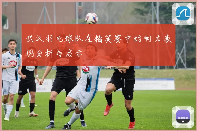 武汉羽毛球队在精英赛中的耐力表现分析与启示