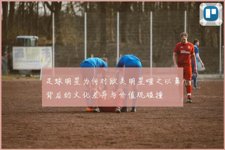 足球明星为何对欧美明星嗤之以鼻背后的文化差异与价值观碰撞