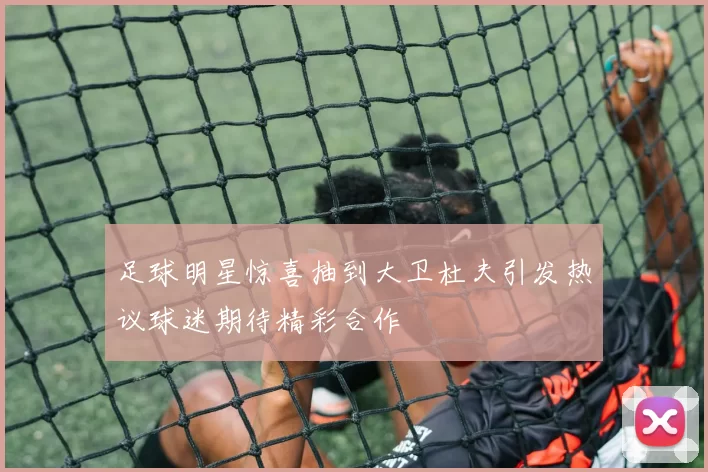 足球明星惊喜抽到大卫杜夫引发热议球迷期待精彩合作