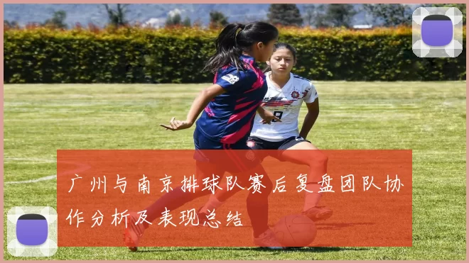 广州与南京排球队赛后复盘团队协作分析及表现总结