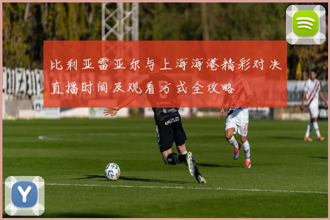 比利亚雷亚尔与上海海港精彩对决直播时间及观看方式全攻略