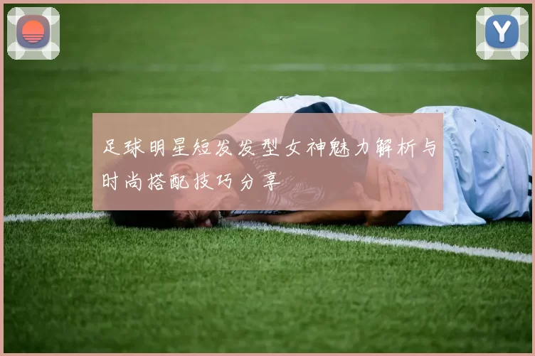 足球明星短发发型女神魅力解析与时尚搭配技巧分享