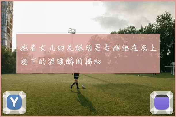 抱着女儿的足球明星是谁他在场上场下的温暖瞬间揭秘