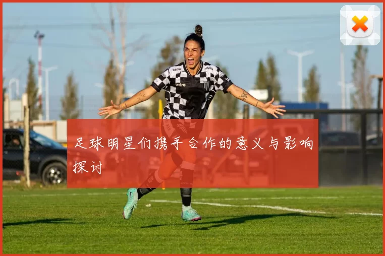 足球明星们携手合作的意义与影响探讨