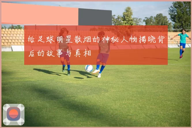 给足球明星散烟的神秘人物揭晓背后的故事与真相