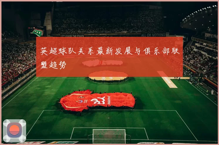 英超球队关系最新发展与俱乐部联盟趋势