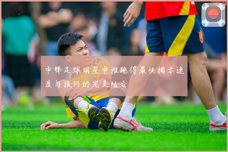 中锋足球明星中谁跑得最快揭示速度与技巧的完美结合