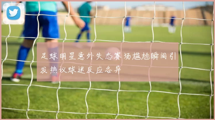 足球明星意外失态赛场尴尬瞬间引发热议球迷反应各异