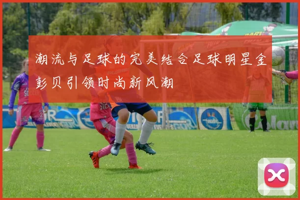 潮流与足球的完美结合足球明星金彭贝引领时尚新风潮