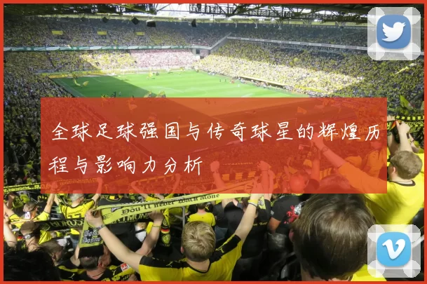 全球足球强国与传奇球星的辉煌历程与影响力分析