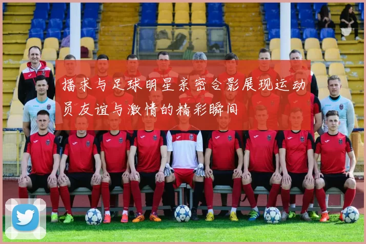 播求与足球明星亲密合影展现运动员友谊与激情的精彩瞬间