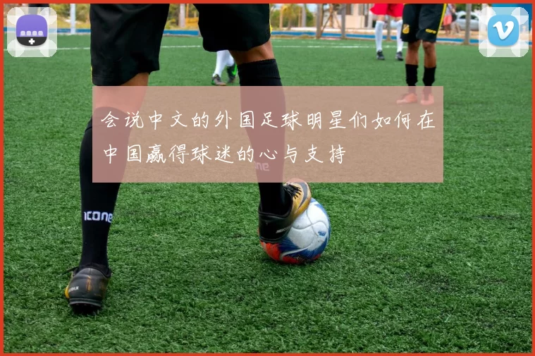 会说中文的外国足球明星们如何在中国赢得球迷的心与支持