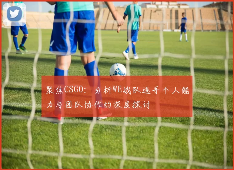 聚焦CSGO：分析WE战队选手个人能力与团队协作的深度探讨