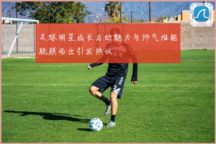 足球明星成长后的魅力与帅气谁能脱颖而出引发热议