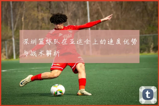 深圳篮球队在亚运会上的速度优势与战术解析