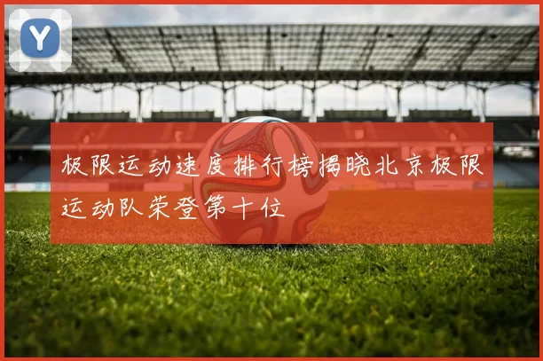 极限运动速度排行榜揭晓北京极限运动队荣登第十位