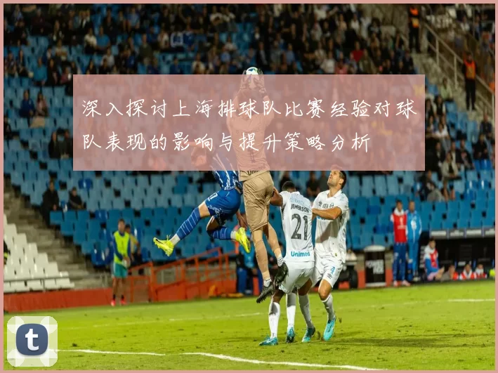 深入探讨上海排球队比赛经验对球队表现的影响与提升策略分析