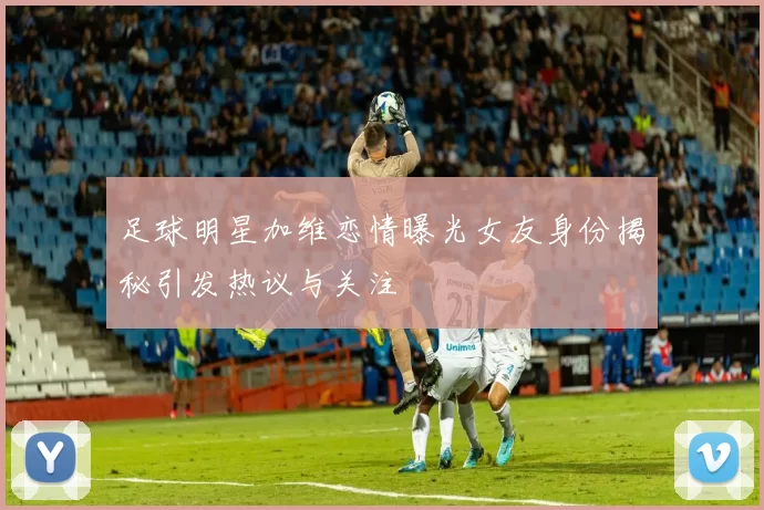 足球明星加维恋情曝光女友身份揭秘引发热议与关注