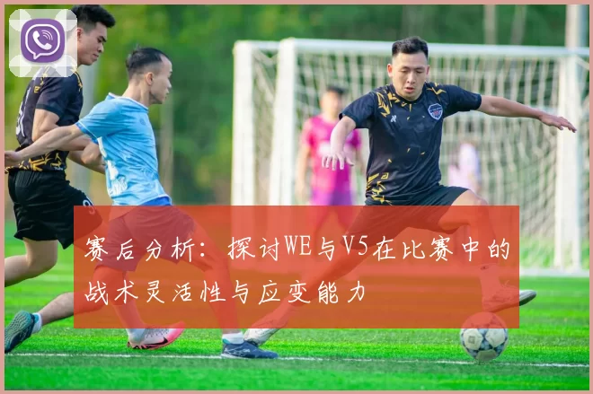 赛后分析：探讨WE与V5在比赛中的战术灵活性与应变能力
