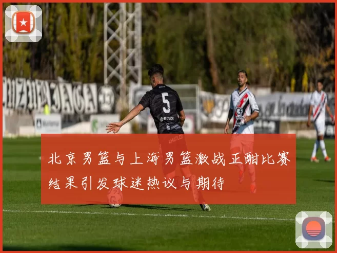 北京男篮与上海男篮激战正酣比赛结果引发球迷热议与期待