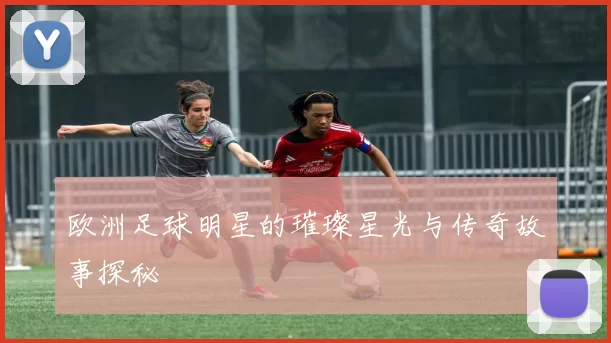 欧洲足球明星的璀璨星光与传奇故事探秘