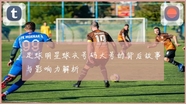 足球明星球衣号码大号的背后故事与影响力解析