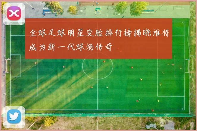 全球足球明星变脸排行榜揭晓谁将成为新一代球场传奇