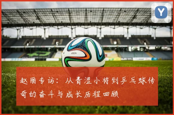 赵丽专访：从青涩小将到乒乓球传奇的奋斗与成长历程回顾
