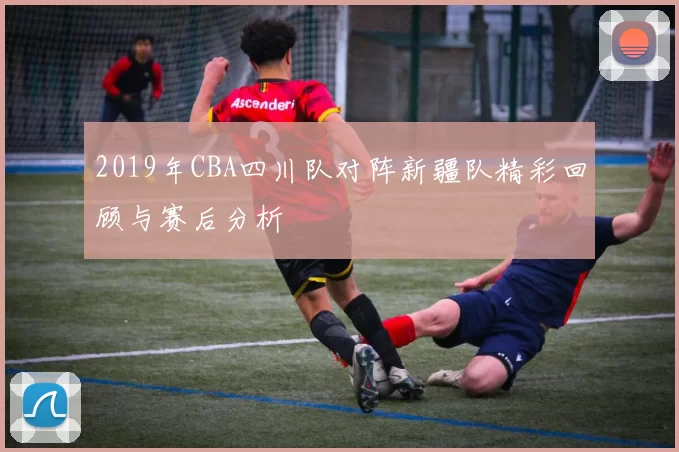 2019年CBA四川队对阵新疆队精彩回顾与赛后分析