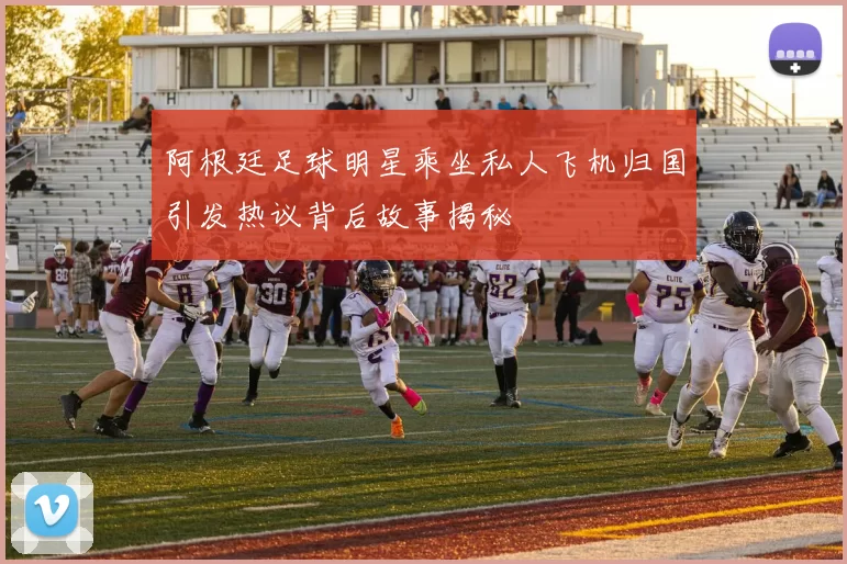 阿根廷足球明星乘坐私人飞机归国引发热议背后故事揭秘
