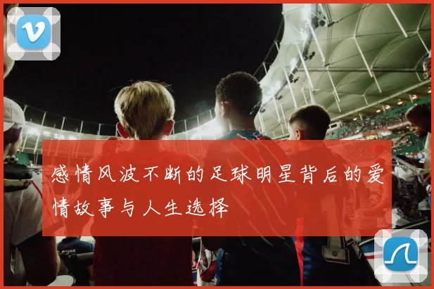 感情风波不断的足球明星背后的爱情故事与人生选择