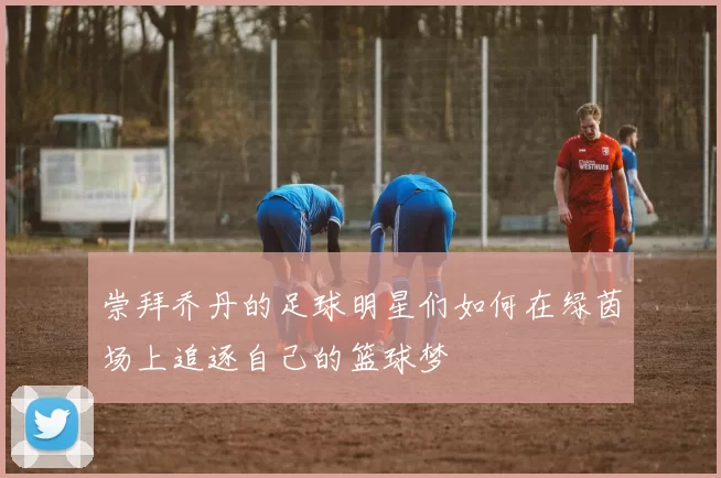 崇拜乔丹的足球明星们如何在绿茵场上追逐自己的篮球梦