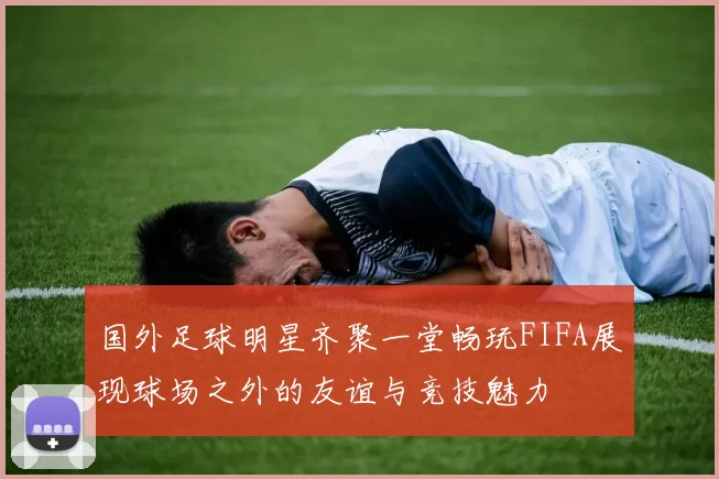 国外足球明星齐聚一堂畅玩FIFA展现球场之外的友谊与竞技魅力