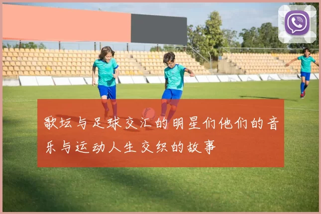 歌坛与足球交汇的明星们他们的音乐与运动人生交织的故事