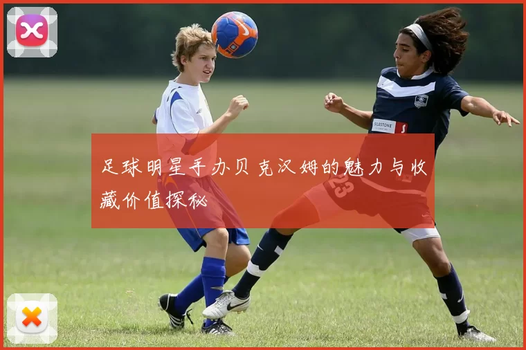 足球明星手办贝克汉姆的魅力与收藏价值探秘