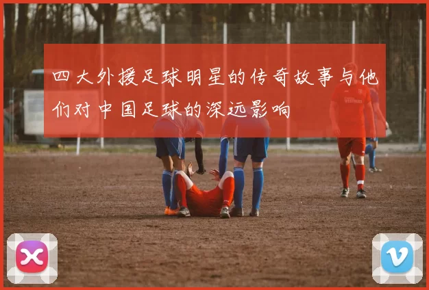 四大外援足球明星的传奇故事与他们对中国足球的深远影响