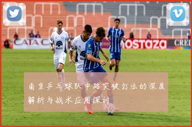 南京乒乓球队中路突破打法的深度解析与战术应用探讨