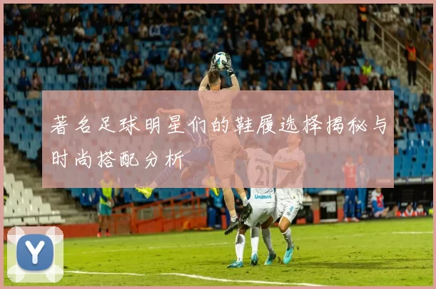 著名足球明星们的鞋履选择揭秘与时尚搭配分析