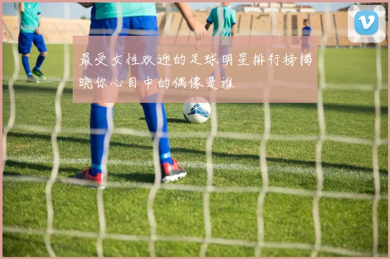 最受女性欢迎的足球明星排行榜揭晓你心目中的偶像是谁