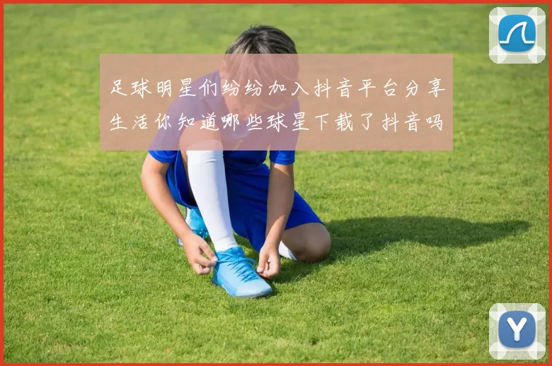足球明星们纷纷加入抖音平台分享生活你知道哪些球星下载了抖音吗