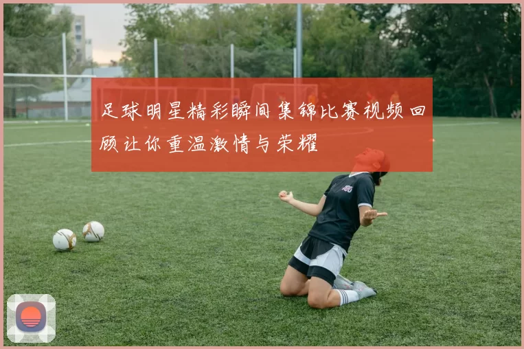 足球明星精彩瞬间集锦比赛视频回顾让你重温激情与荣耀