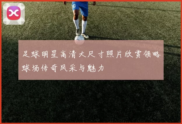 足球明星高清大尺寸照片欣赏领略球场传奇风采与魅力